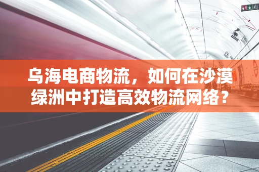 乌海电商物流，如何在沙漠绿洲中打造高效物流网络？