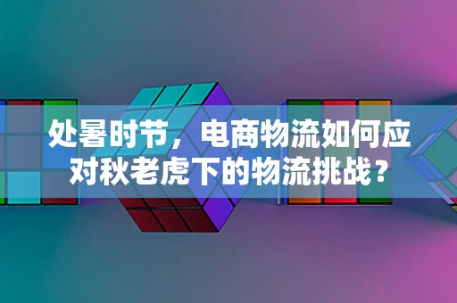 处暑时节，电商物流如何应对秋老虎下的物流挑战？