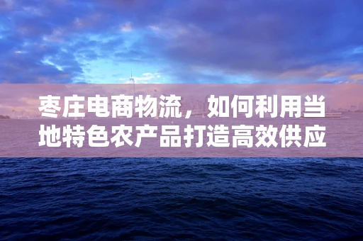 枣庄电商物流，如何利用当地特色农产品打造高效供应链？