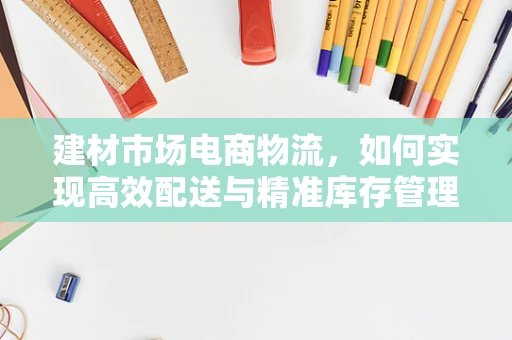 建材市场电商物流，如何实现高效配送与精准库存管理？