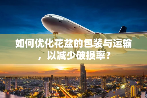 如何优化花盆的包装与运输，以减少破损率？
