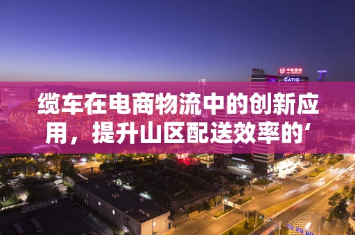 缆车在电商物流中的创新应用，提升山区配送效率的‘空中走廊’？