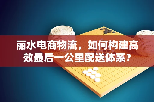 丽水电商物流，如何构建高效最后一公里配送体系？