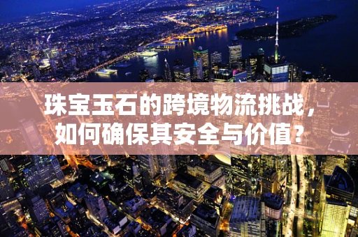 珠宝玉石的跨境物流挑战，如何确保其安全与价值？