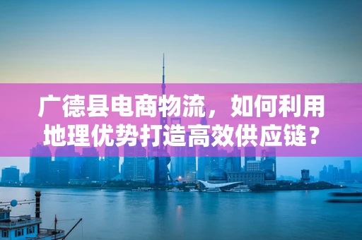 广德县电商物流，如何利用地理优势打造高效供应链？