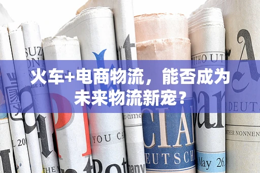 火车+电商物流，能否成为未来物流新宠？