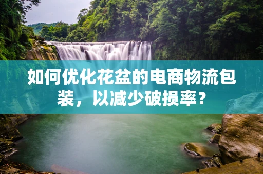 如何优化花盆的电商物流包装，以减少破损率？