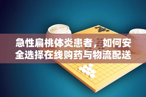 急性扁桃体炎患者，如何安全选择在线购药与物流配送？