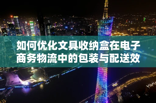 如何优化文具收纳盒在电子商务物流中的包装与配送效率？