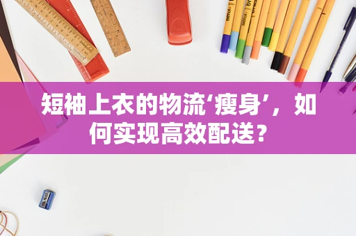 短袖上衣的物流‘瘦身’，如何实现高效配送？