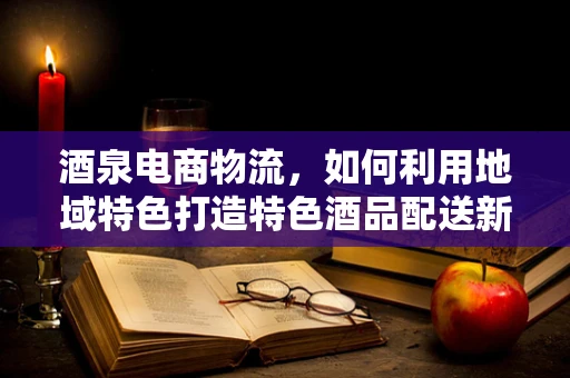酒泉电商物流，如何利用地域特色打造特色酒品配送新模式？