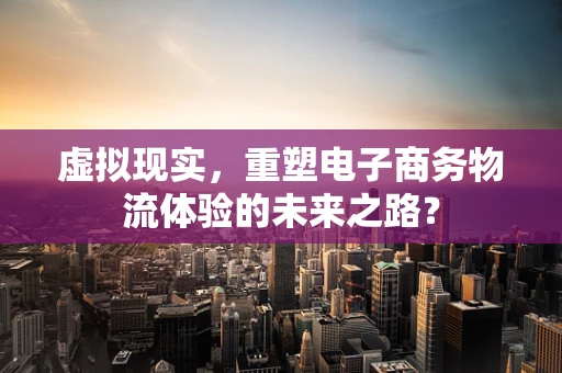 虚拟现实，重塑电子商务物流体验的未来之路？