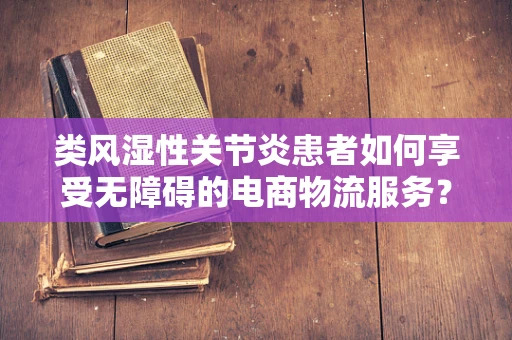 类风湿性关节炎患者如何享受无障碍的电商物流服务？