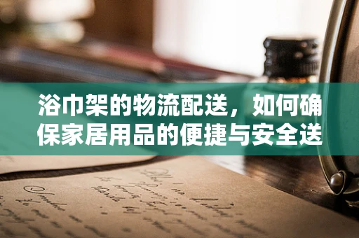 浴巾架的物流配送，如何确保家居用品的便捷与安全送达？