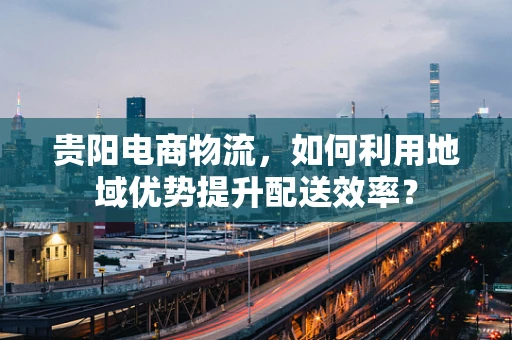 贵阳电商物流，如何利用地域优势提升配送效率？