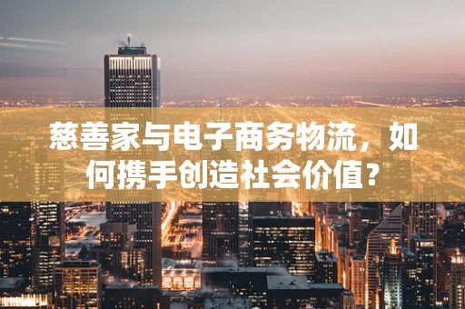 慈善家与电子商务物流，如何携手创造社会价值？