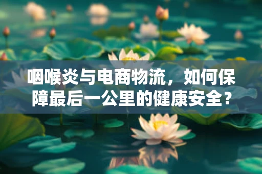 咽喉炎与电商物流，如何保障最后一公里的健康安全？