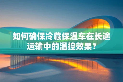 如何确保冷藏保温车在长途运输中的温控效果？