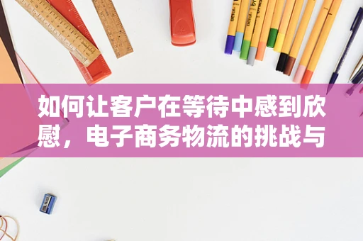 如何让客户在等待中感到欣慰，电子商务物流的挑战与解决方案