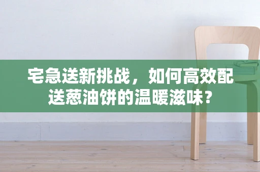 宅急送新挑战，如何高效配送葱油饼的温暖滋味？