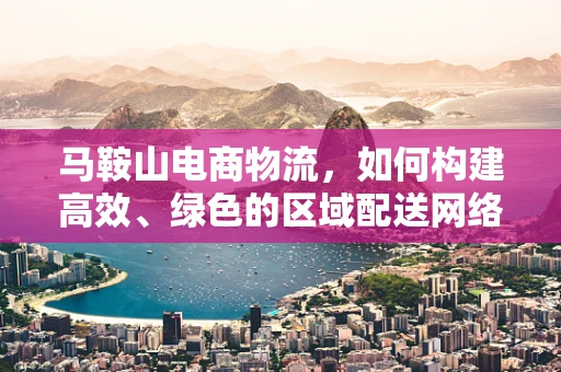 马鞍山电商物流，如何构建高效、绿色的区域配送网络？