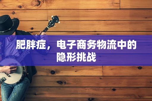 肥胖症，电子商务物流中的隐形挑战