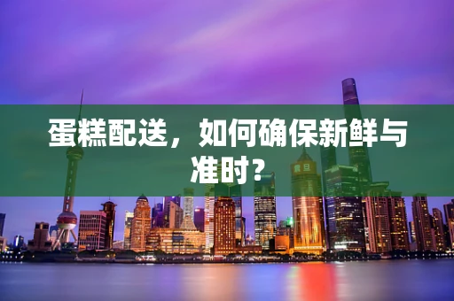 蛋糕配送，如何确保新鲜与准时？