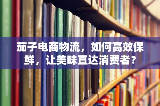 茄子电商物流，如何高效保鲜，让美味直达消费者？