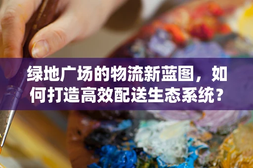 绿地广场的物流新蓝图，如何打造高效配送生态系统？