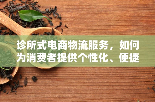 诊所式电商物流服务，如何为消费者提供个性化、便捷的‘诊疗’体验？