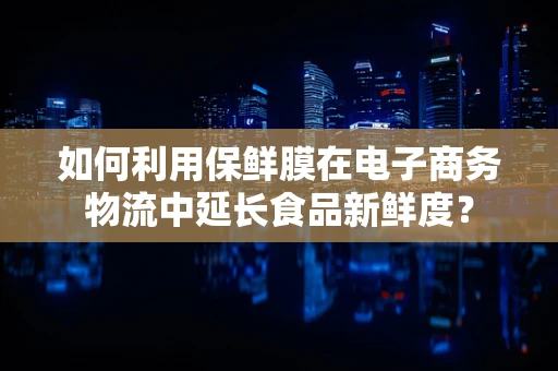 如何利用保鲜膜在电子商务物流中延长食品新鲜度？