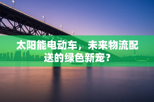 太阳能电动车，未来物流配送的绿色新宠？
