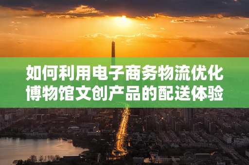 如何利用电子商务物流优化博物馆文创产品的配送体验？