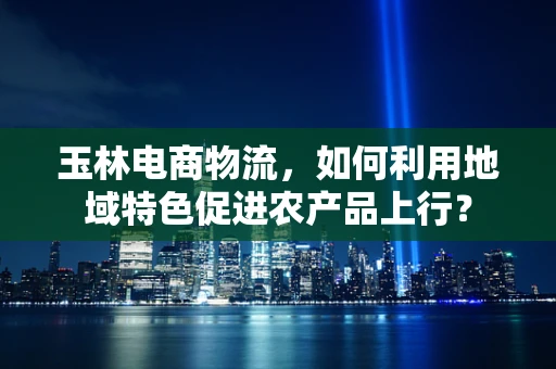 玉林电商物流，如何利用地域特色促进农产品上行？