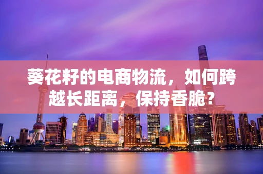 葵花籽的电商物流，如何跨越长距离，保持香脆？