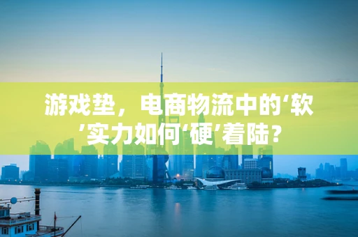 游戏垫，电商物流中的‘软’实力如何‘硬’着陆？