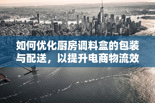 如何优化厨房调料盒的包装与配送，以提升电商物流效率？