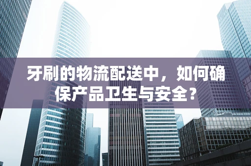 牙刷的物流配送中，如何确保产品卫生与安全？
