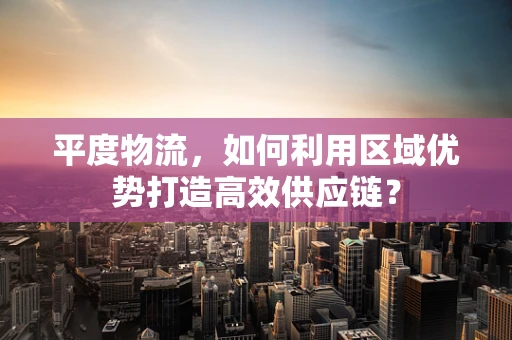平度物流，如何利用区域优势打造高效供应链？