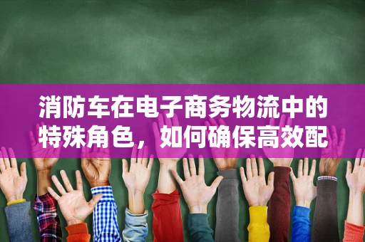 消防车在电子商务物流中的特殊角色，如何确保高效配送同时兼顾安全？
