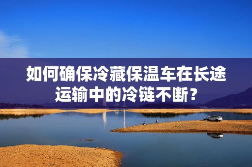 如何确保冷藏保温车在长途运输中的冷链不断？