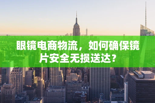 眼镜电商物流，如何确保镜片安全无损送达？