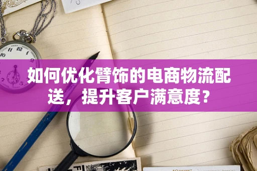 如何优化臂饰的电商物流配送，提升客户满意度？