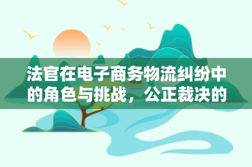 法官在电子商务物流纠纷中的角色与挑战，公正裁决的桥梁？