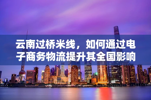 云南过桥米线，如何通过电子商务物流提升其全国影响力？