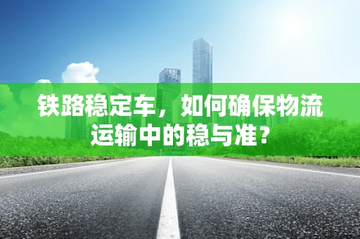 铁路稳定车，如何确保物流运输中的稳与准？