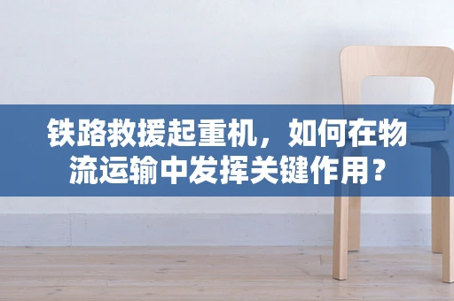 铁路救援起重机，如何在物流运输中发挥关键作用？