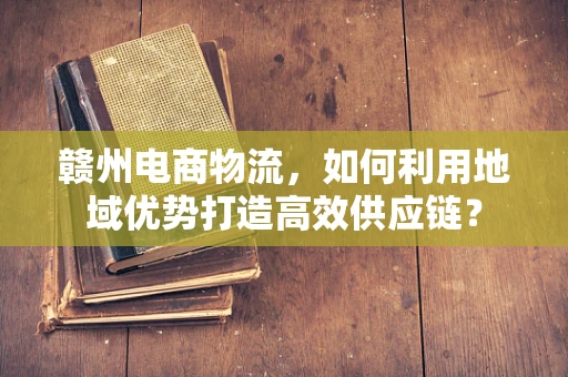 赣州电商物流，如何利用地域优势打造高效供应链？