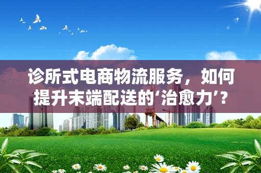 诊所式电商物流服务，如何提升末端配送的‘治愈力’？