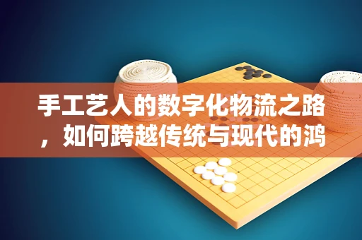 手工艺人的数字化物流之路，如何跨越传统与现代的鸿沟？